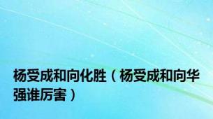 杨受成和向化胜（杨受成和向华强谁厉害）