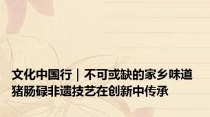 文化中国行｜不可或缺的家乡味道 猪肠碌非遗技艺在创新中传承