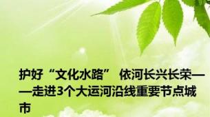 护好“文化水路” 依河长兴长荣——走进3个大运河沿线重要节点城市