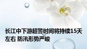 长江中下游超警时间将持续15天左右 防汛形势严峻