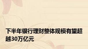 下半年银行理财整体规模有望超越30万亿元