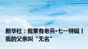 新华社：我家有老兵·七一特辑丨我的父亲叫“无名”