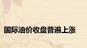 国际油价收盘普遍上涨