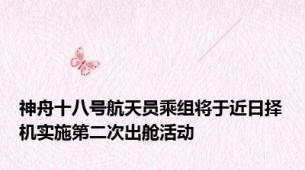 神舟十八号航天员乘组将于近日择机实施第二次出舱活动
