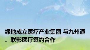 绿地成立医疗产业集团 与九州通、联影医疗签约合作