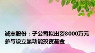 诚志股份：子公司拟出资8000万元参与设立氢动能投资基金