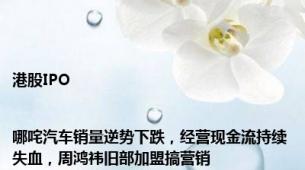 港股IPO|哪咤汽车销量逆势下跌，经营现金流持续失血，周鸿祎旧部加盟搞营销