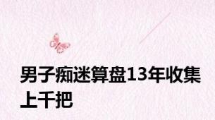 男子痴迷算盘13年收集上千把
