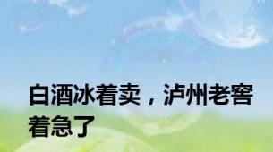 白酒冰着卖，泸州老窖着急了