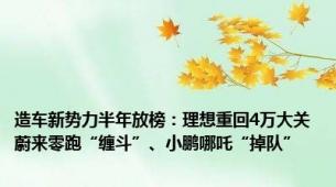 造车新势力半年放榜：理想重回4万大关 蔚来零跑“缠斗”、小鹏哪吒“掉队”