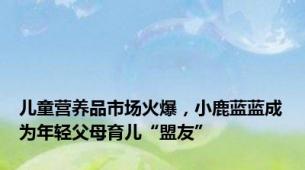 儿童营养品市场火爆，小鹿蓝蓝成为年轻父母育儿“盟友”