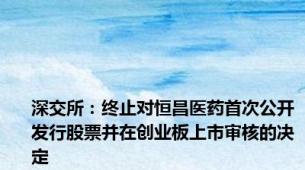 深交所：终止对恒昌医药首次公开发行股票并在创业板上市审核的决定