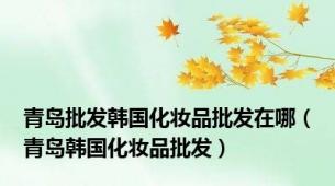 青岛批发韩国化妆品批发在哪（青岛韩国化妆品批发）