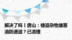 解决了吗丨唐山：楼道杂物堵塞消防通道？已清理