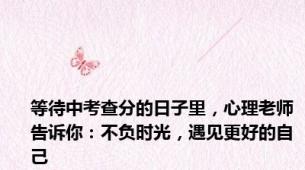 等待中考查分的日子里，心理老师告诉你：不负时光，遇见更好的自己