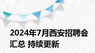 2024年7月西安招聘会汇总 持续更新