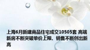 上海6月新建商品住宅成交10505套 高端新房不断突破单价上限、销售不断创出新高