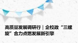 高质量发展调研行｜企校政“三螺旋”合力点燃发展新引擎
