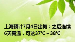 上海预计7月4日出梅：之后连续6天高温，可达37℃～38℃