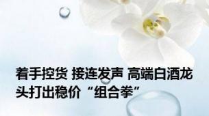着手控货 接连发声 高端白酒龙头打出稳价“组合拳”