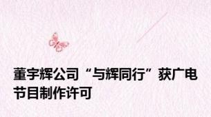 董宇辉公司“与辉同行”获广电节目制作许可