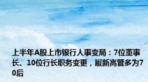 上半年A股上市银行人事变局：7位董事长、10位行长职务变更，履新高管多为70后