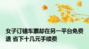 女子订错车票却在另一平台免费退 省下十几元手续费