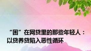 “困”在网贷里的那些年轻人：以贷养贷陷入恶性循环