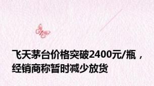 飞天茅台价格突破2400元/瓶，经销商称暂时减少放货