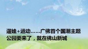 遛娃+运动……广佛首个国潮主题公园要来了，就在佛山新城