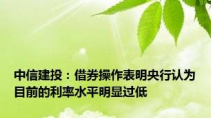 中信建投：借券操作表明央行认为目前的利率水平明显过低