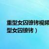 重型女囚镣铐视频（重型女囚镣铐）