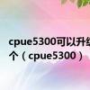 cpue5300可以升级到哪个（cpue5300）