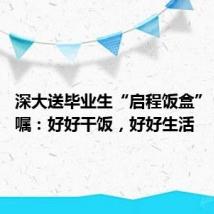 深大送毕业生“启程饭盒” 校长叮嘱:好好干饭,好好生活