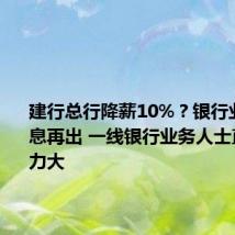 建行总行降薪10%?银行业降薪消息再出 一线银行业务人士直言:压力大