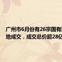 广州市6月份有26宗国有建设用地成交,成交总价超28亿元