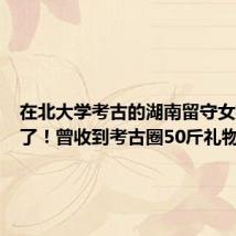 在北大学考古的湖南留守女孩毕业了！曾收到考古圈50斤礼物
