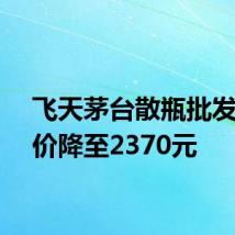 飞天茅台散瓶批发参考价降至2370元