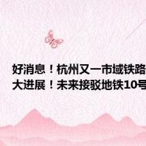 好消息!杭州又一市域铁路迎来重大进展!未来接驳地铁10号线