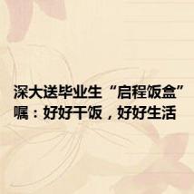 深大送毕业生“启程饭盒” 校长叮嘱:好好干饭,好好生活