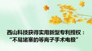 西山科技获得实用新型专利授权：“不易堵塞的等离子手术电极”