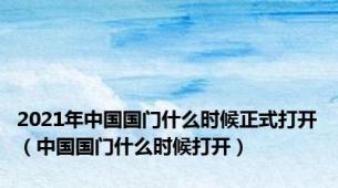 2021年中国国门什么时候正式打开（中国国门什么时候打开）