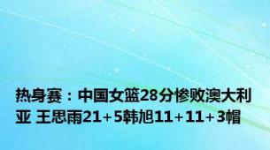 热身赛：中国女篮28分惨败澳大利亚 王思雨21+5韩旭11+11+3帽