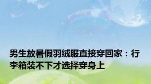 男生放暑假羽绒服直接穿回家：行李箱装不下才选择穿身上