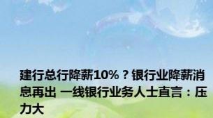 建行总行降薪10%？银行业降薪消息再出 一线银行业务人士直言：压力大
