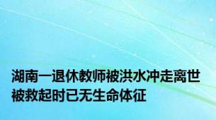 湖南一退休教师被洪水冲走离世 被救起时已无生命体征