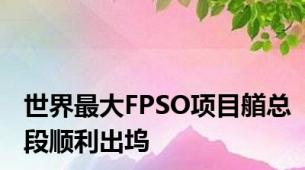 世界最大FPSO项目艏总段顺利出坞