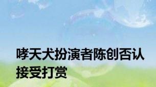 哮天犬扮演者陈创否认接受打赏