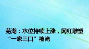 芜湖：水位持续上涨，网红雕塑“一家三口”被淹