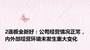 2连板全新好：公司经营情况正常，内外部经营环境未发生重大变化